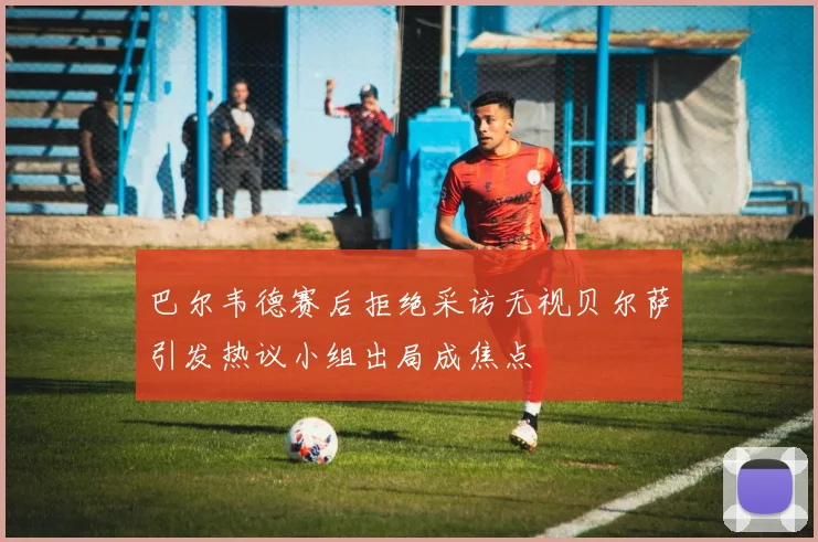 巴尔韦德赛后拒绝采访无视贝尔萨引发热议小组出局成焦点