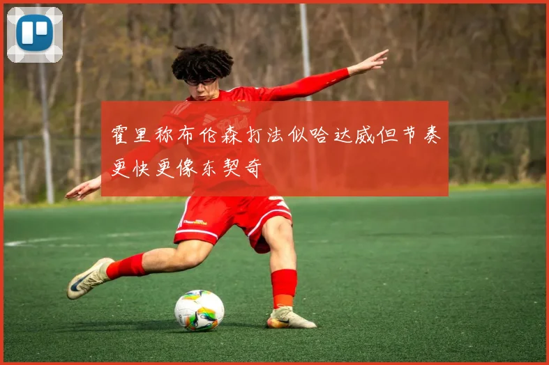 霍里称布伦森打法似哈达威但节奏更快更像东契奇