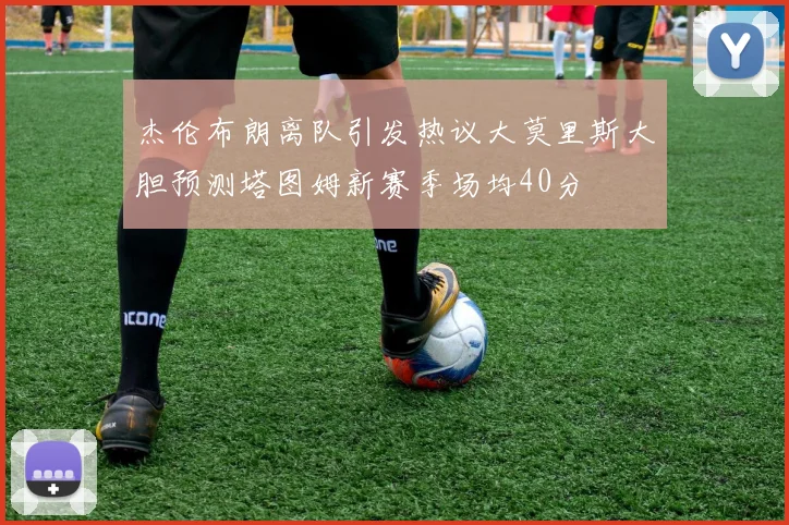 杰伦布朗离队引发热议大莫里斯大胆预测塔图姆新赛季场均40分