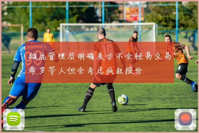 雄鹿管理层明确表示不会轻易交易希罗等人但会考虑疯狂报价