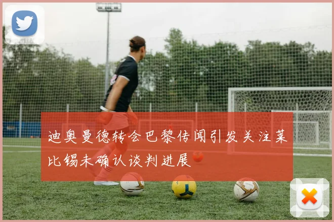 迪奥曼德转会巴黎传闻引发关注莱比锡未确认谈判进展