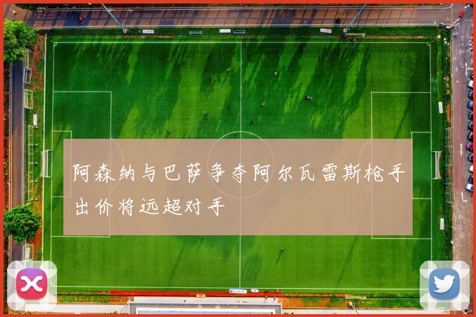 阿森纳与巴萨争夺阿尔瓦雷斯枪手出价将远超对手