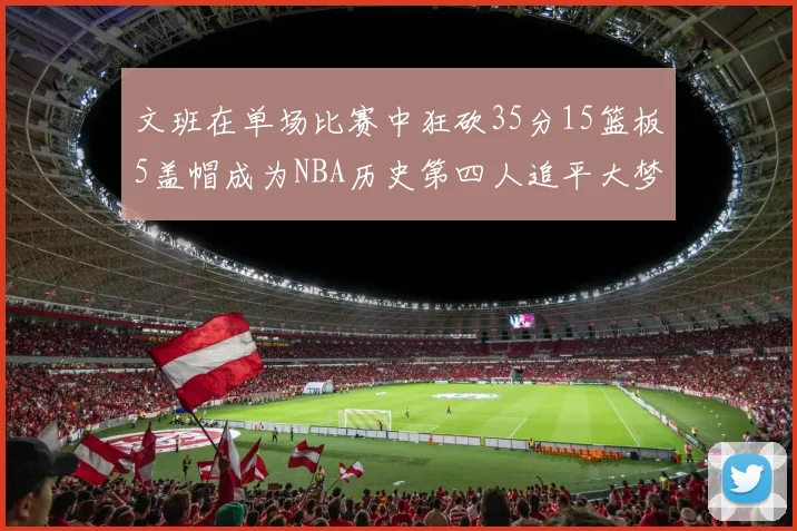 文班在单场比赛中狂砍35分15篮板5盖帽成为NBA历史第四人追平大梦鲨鱼天勾