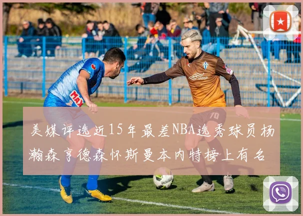 美媒评选近15年最差NBA选秀球员杨瀚森亨德森怀斯曼本内特榜上有名