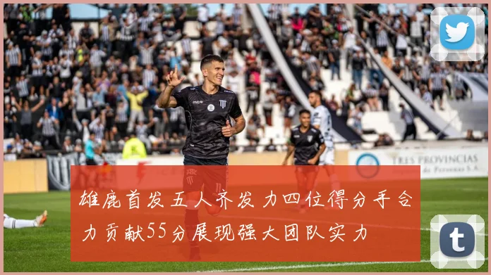 雄鹿首发五人齐发力四位得分手合力贡献55分展现强大团队实力