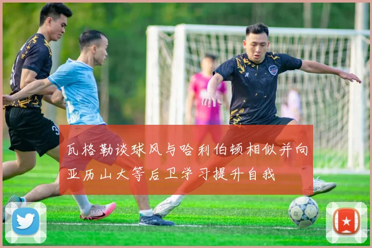 瓦格勒谈球风与哈利伯顿相似并向亚历山大等后卫学习提升自我