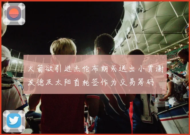 火箭欲引进杰伦布朗或送出小贾谢泼德及太阳首轮签作为交易筹码