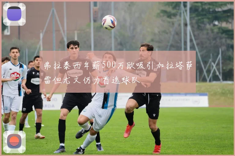 弗拉泰西年薪500万欧吸引加拉塔萨雷但尤文仍为首选球队
