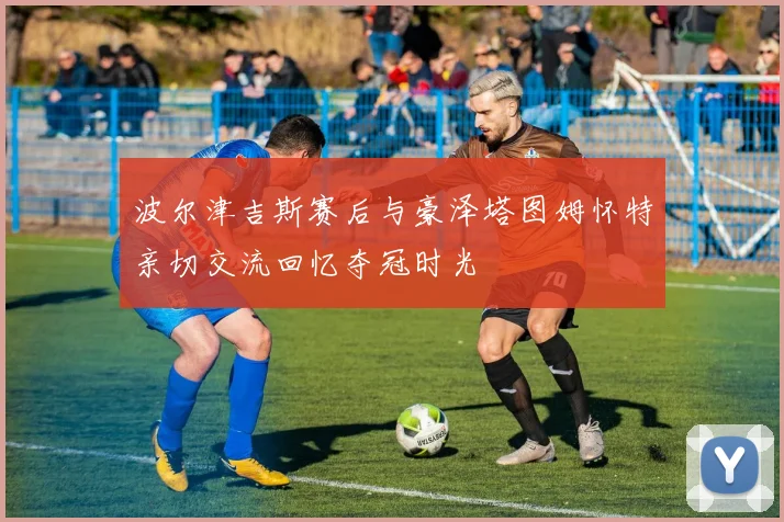 波尔津吉斯赛后与豪泽塔图姆怀特亲切交流回忆夺冠时光