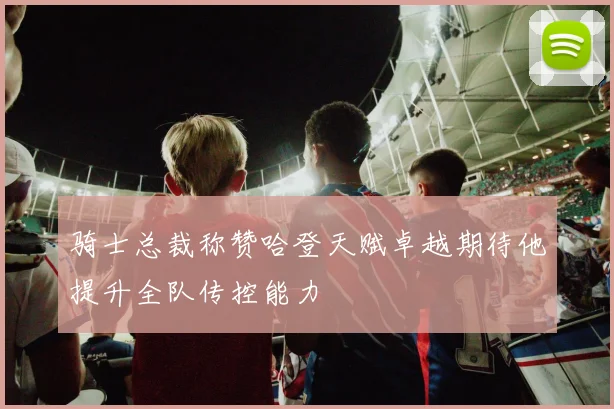 骑士总裁称赞哈登天赋卓越期待他提升全队传控能力