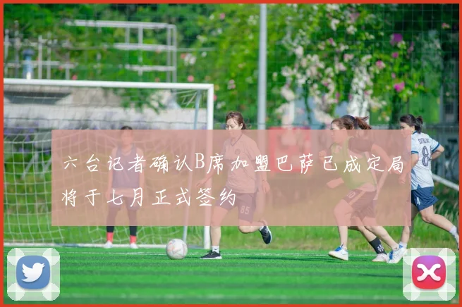 六台记者确认B席加盟巴萨已成定局将于七月正式签约