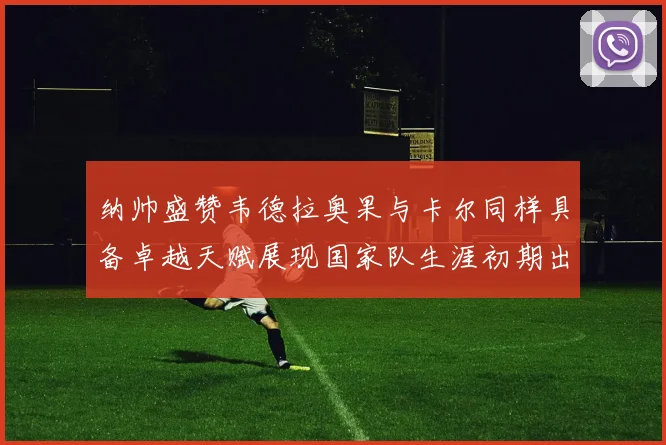 纳帅盛赞韦德拉奥果与卡尔同样具备卓越天赋展现国家队生涯初期出色表现