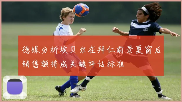 德媒分析埃贝尔在拜仁前景夏窗后销售额将成关键评估标准