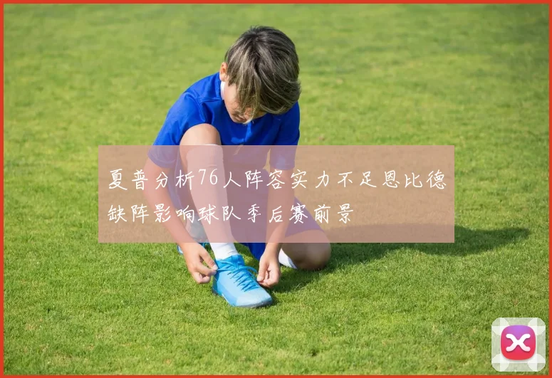 夏普分析76人阵容实力不足恩比德缺阵影响球队季后赛前景