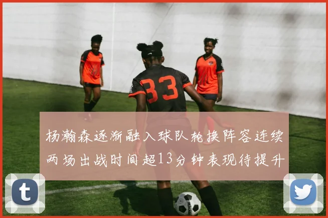 杨瀚森逐渐融入球队轮换阵容连续两场出战时间超13分钟表现待提升