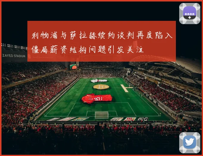 利物浦与萨拉赫续约谈判再度陷入僵局薪资结构问题引发关注