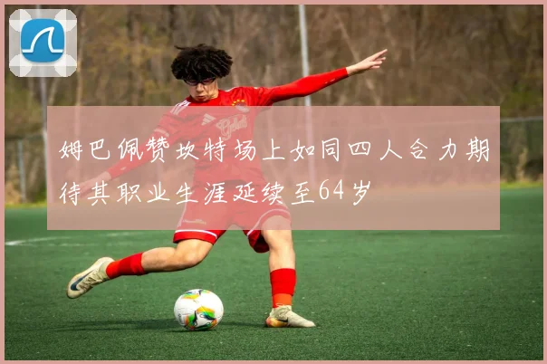 姆巴佩赞坎特场上如同四人合力期待其职业生涯延续至64岁