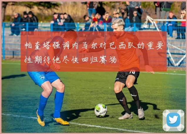 帕奎塔强调内马尔对巴西队的重要性期待他尽快回归赛场