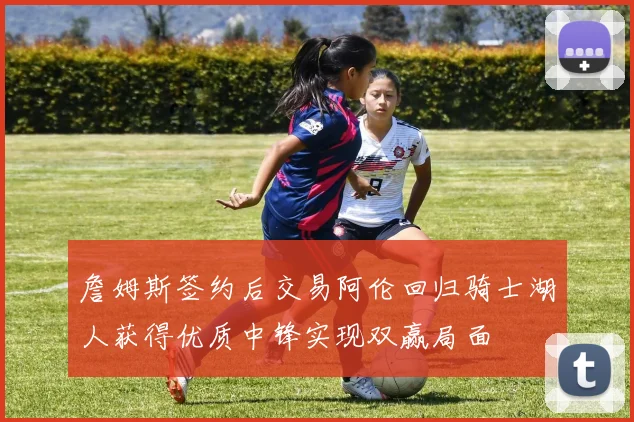 詹姆斯签约后交易阿伦回归骑士湖人获得优质中锋实现双赢局面