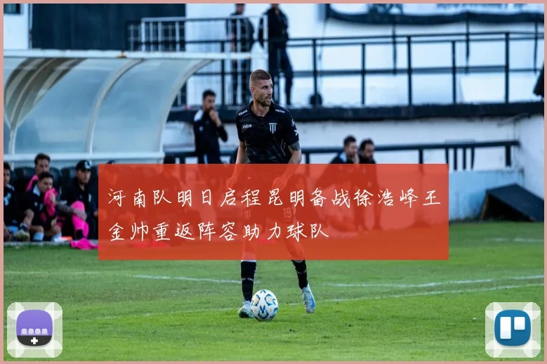 河南队明日启程昆明备战徐浩峰王金帅重返阵容助力球队