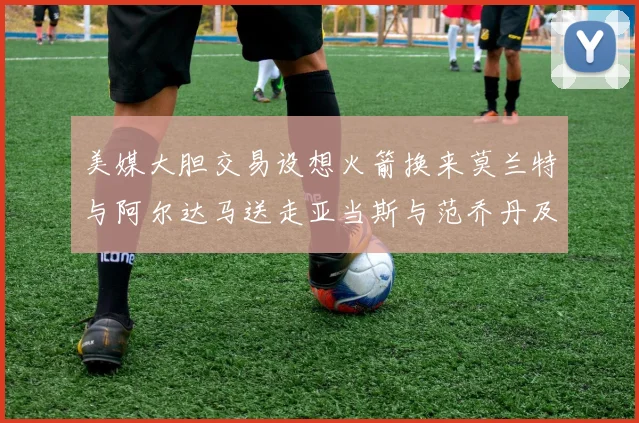 美媒大胆交易设想火箭换来莫兰特与阿尔达马送走亚当斯与范乔丹及两个选秀权