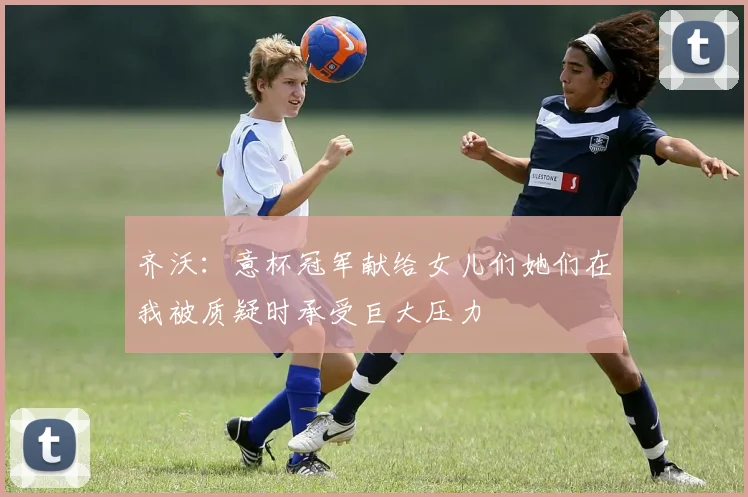 齐沃：意杯冠军献给女儿们她们在我被质疑时承受巨大压力
