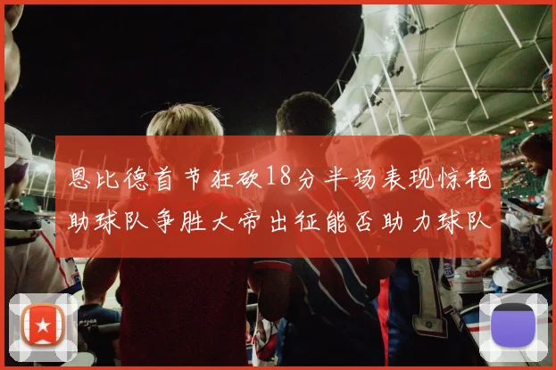 恩比德首节狂砍18分半场表现惊艳助球队争胜大帝出征能否助力球队逆袭