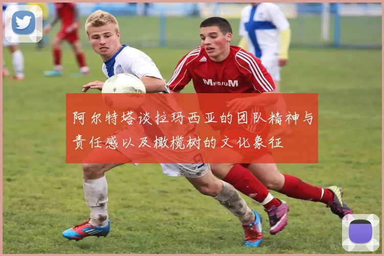 阿尔特塔谈拉玛西亚的团队精神与责任感以及橄榄树的文化象征