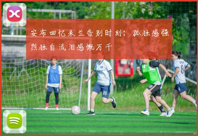 安布回忆米兰告别时刻：孤独感强烈独自流泪感慨万千