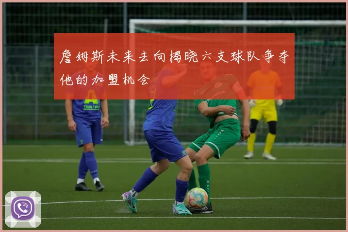 詹姆斯未来去向揭晓六支球队争夺他的加盟机会